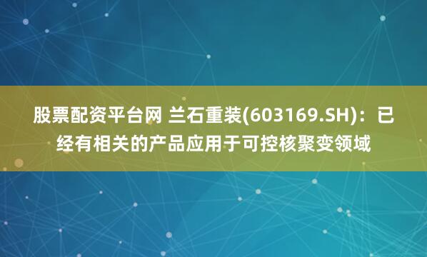 股票配资平台网 兰石重装(603169.SH)：已经有相关的产品应用于可控核聚变领域