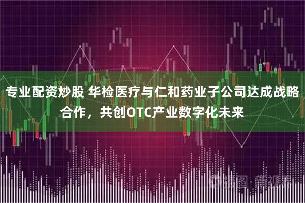 专业配资炒股 华检医疗与仁和药业子公司达成战略合作，共创OTC产业数字化未来