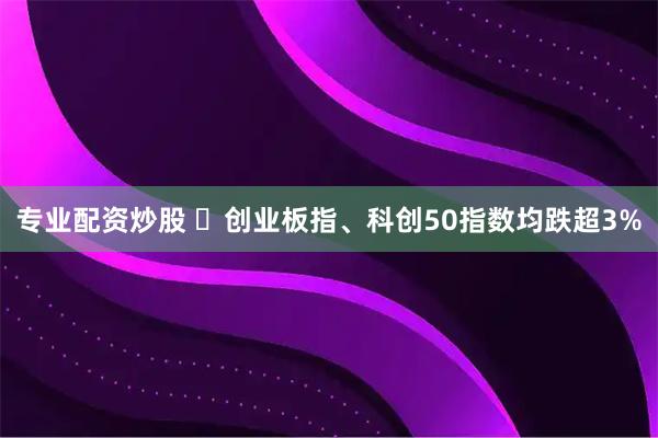 专业配资炒股 ​创业板指、科创50指数均跌超3%