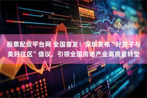 股票配资平台网 全国首发！深圳发布“好房子与美好住区”倡议，引领全国房地产业高质量转型
