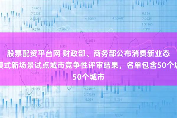 股票配资平台网 财政部、商务部公布消费新业态新模式新场景试点城市竞争性评审结果，名单包含50个城市