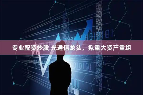 专业配资炒股 光通信龙头,拟重大资产重组