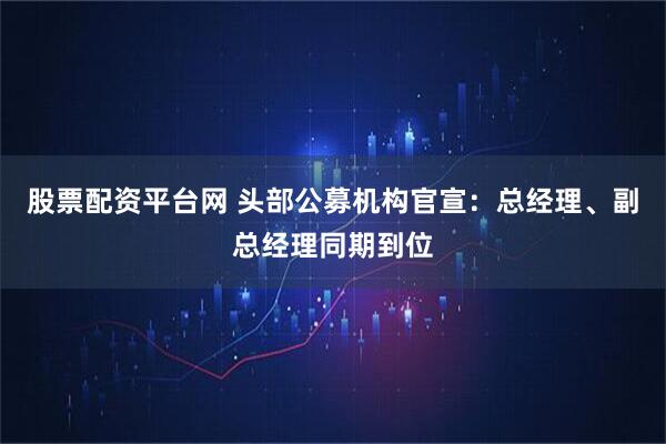 股票配资平台网 头部公募机构官宣:总经理、副总经理同期到位