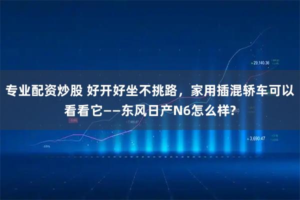 专业配资炒股 好开好坐不挑路，家用插混轿车可以看看它——东风日产N6怎么样?