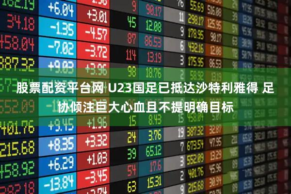 股票配资平台网 U23国足已抵达沙特利雅得 足协倾注巨大心血且不提明确目标