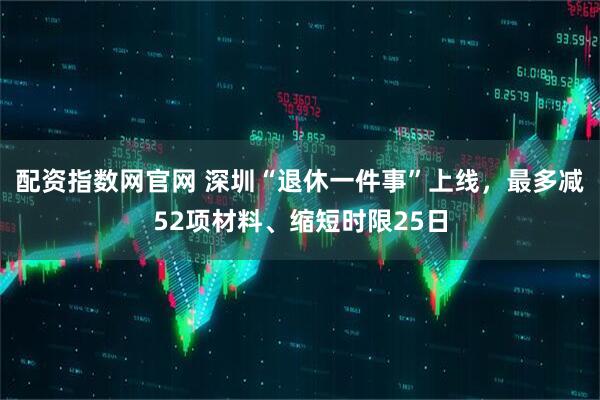 配资指数网官网 深圳“退休一件事”上线，最多减52项材料、缩短时限25日
