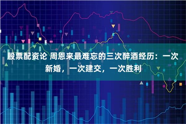 股票配资论 周恩来最难忘的三次醉酒经历：一次新婚，一次建交，一次胜利