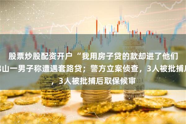 股票炒股配资开户 “我用房子贷的款却进了他们口袋”,佛山一男子称遭遇套路贷;警方立案侦查,3人被批捕后取保候审