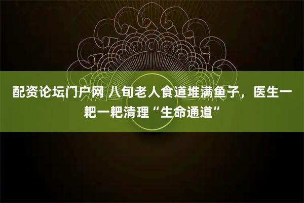 配资论坛门户网 八旬老人食道堆满鱼子，医生一耙一耙清理“生命通道”