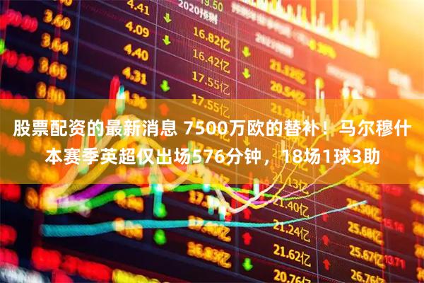 股票配资的最新消息 7500万欧的替补！马尔穆什本赛季英超仅出场576分钟，18场1球3助