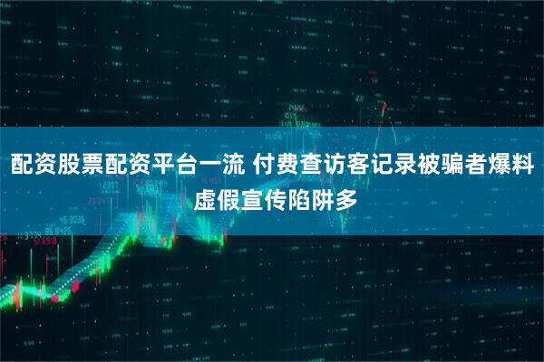 配资股票配资平台一流 付费查访客记录被骗者爆料 虚假宣传陷阱多