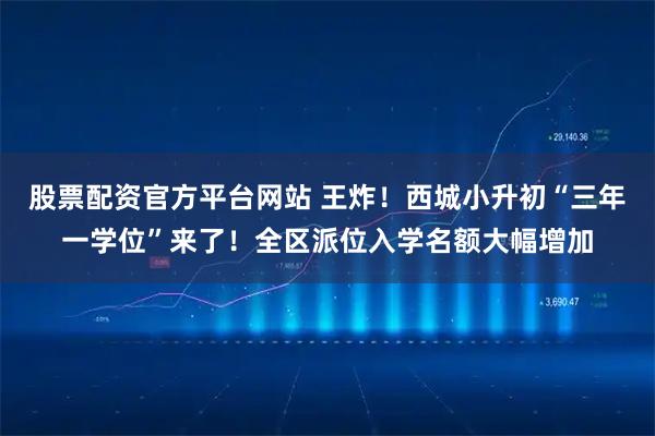 股票配资官方平台网站 王炸！西城小升初“三年一学位”来了！全区派位入学名额大幅增加