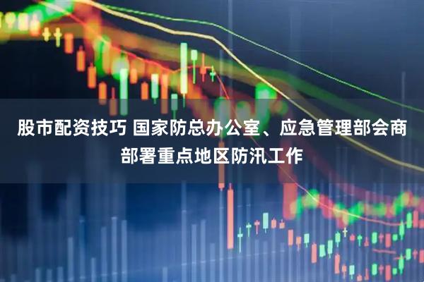 股市配资技巧 国家防总办公室、应急管理部会商部署重点地区防汛工作