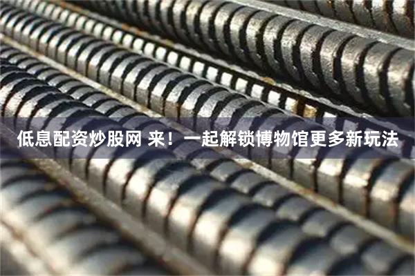 低息配资炒股网 来！一起解锁博物馆更多新玩法