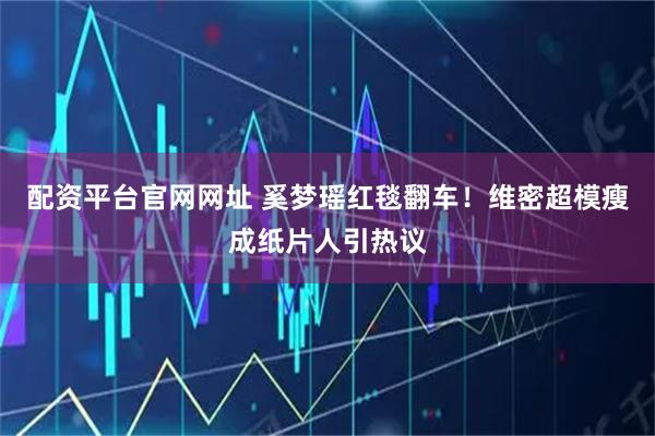 配资平台官网网址 奚梦瑶红毯翻车!维密超模瘦成纸片人引热议