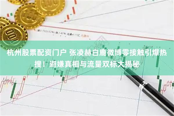 杭州股票配资门户 张凌赫白鹿微博零接触引爆热搜!避嫌真相与流量双标大揭秘