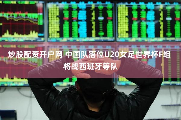 炒股配资开户网 中国队落位U20女足世界杯F组 将战西班牙等队