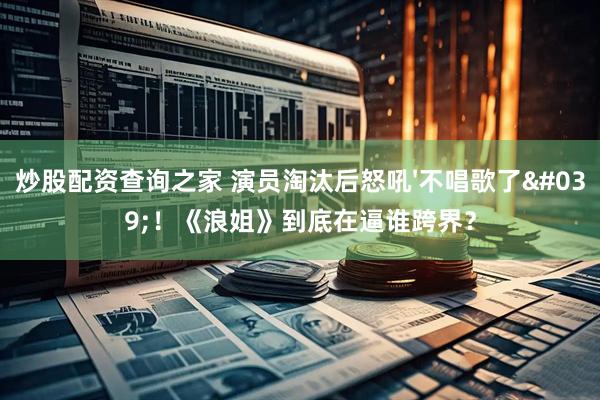 炒股配资查询之家 演员淘汰后怒吼'不唱歌了'！《浪姐》到底在逼谁跨界？