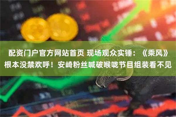 配资门户官方网站首页 现场观众实锤:《乘风》根本没禁欢呼!安崎粉丝喊破喉咙节目组装看不见