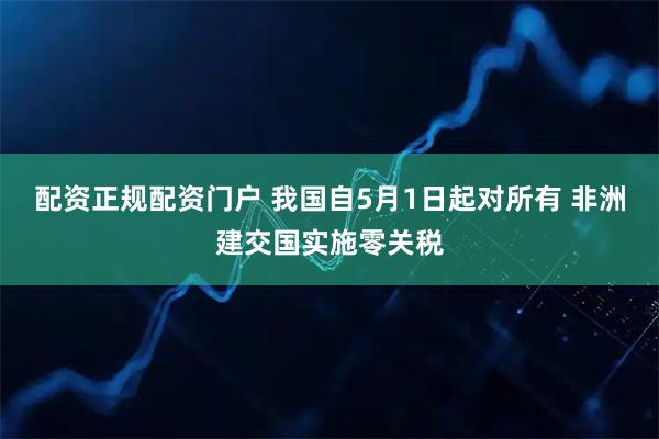 配资正规配资门户 我国自5月1日起对所有 非洲建交国实施零关税