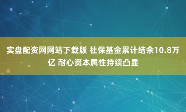 实盘配资网网站下载版 社保基金累计结余10.8万亿 耐心资本属性持续凸显